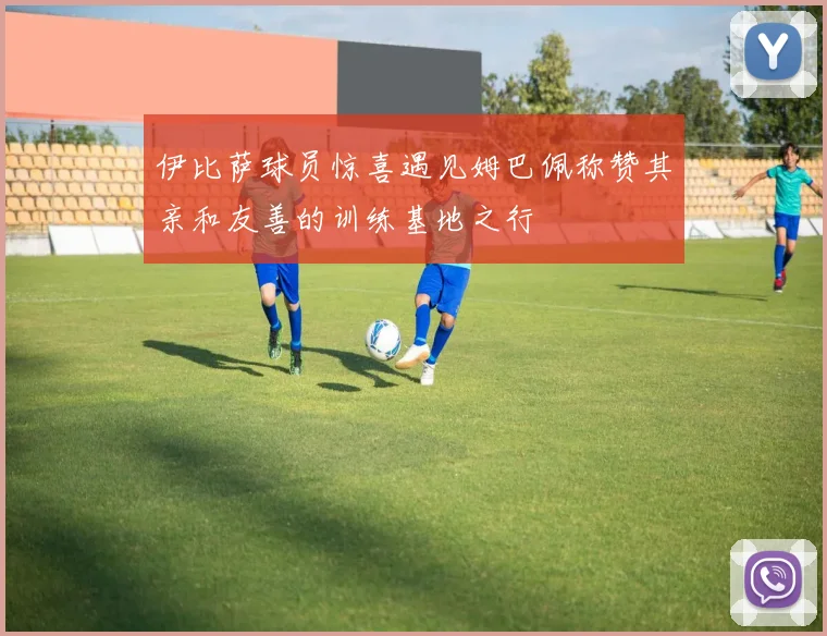 伊比萨球员惊喜遇见姆巴佩称赞其亲和友善的训练基地之行