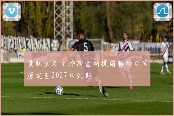 曼联女足主帅斯金纳提前解约合同原定至2027年到期