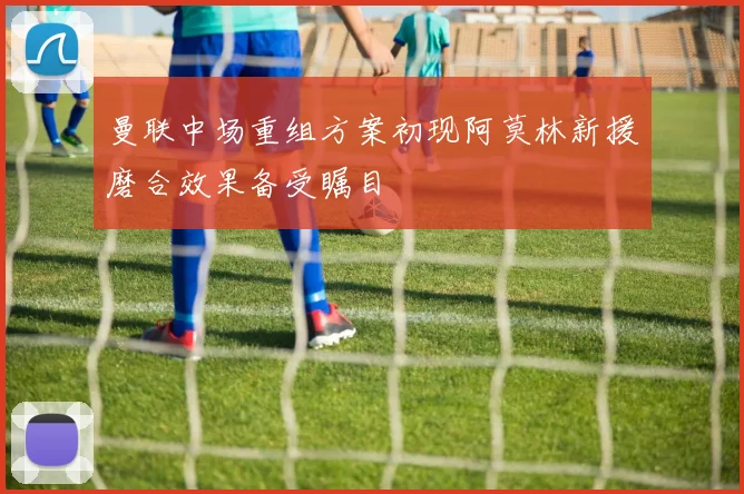 曼联中场重组方案初现阿莫林新援磨合效果备受瞩目