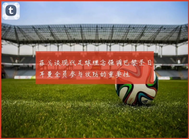 菲戈谈现代足球理念强调巴黎圣日耳曼全员参与攻防的重要性