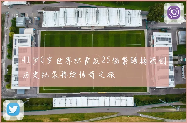 41岁C罗世界杯首发25场紧随梅西创历史纪录再续传奇之旅