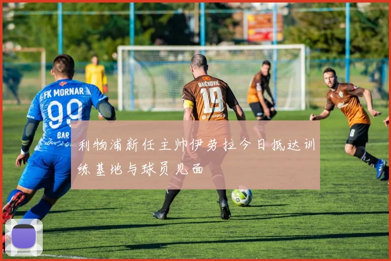 利物浦新任主帅伊劳拉今日抵达训练基地与球员见面