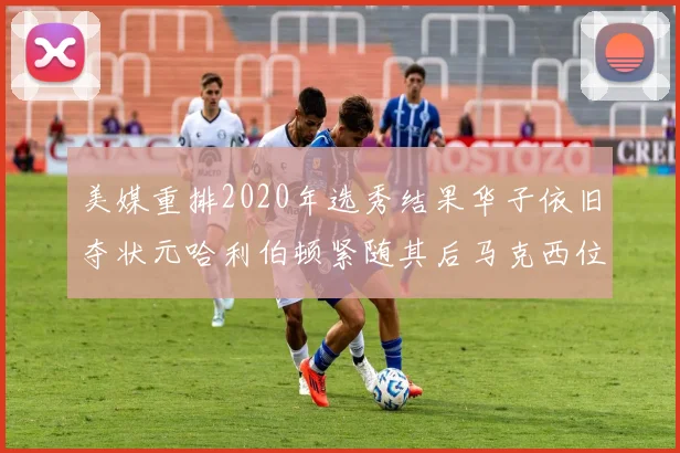 美媒重排2020年选秀结果华子依旧夺状元哈利伯顿紧随其后马克西位列探花