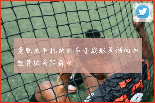 曼联放弃托纳利争夺战球员倾向加盟曼城或阿森纳