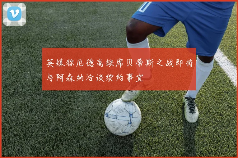 英媒称厄德高缺席贝蒂斯之战即将与阿森纳洽谈续约事宜