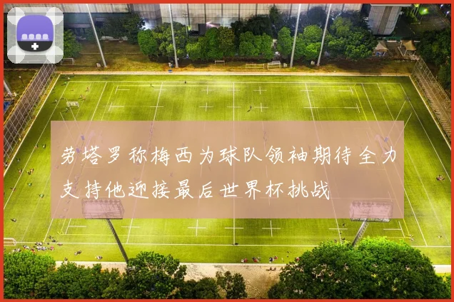 劳塔罗称梅西为球队领袖期待全力支持他迎接最后世界杯挑战