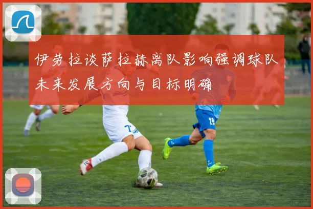 伊劳拉谈萨拉赫离队影响强调球队未来发展方向与目标明确