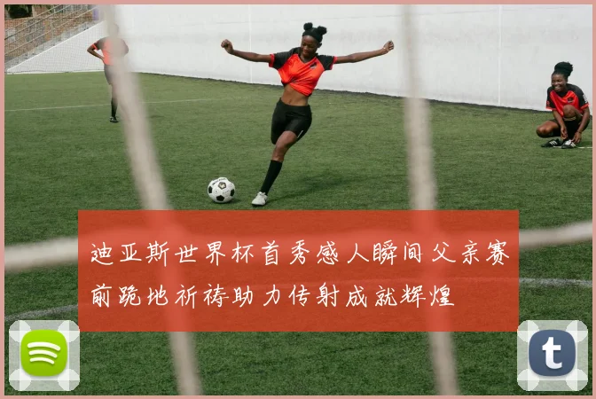 迪亚斯世界杯首秀感人瞬间父亲赛前跪地祈祷助力传射成就辉煌