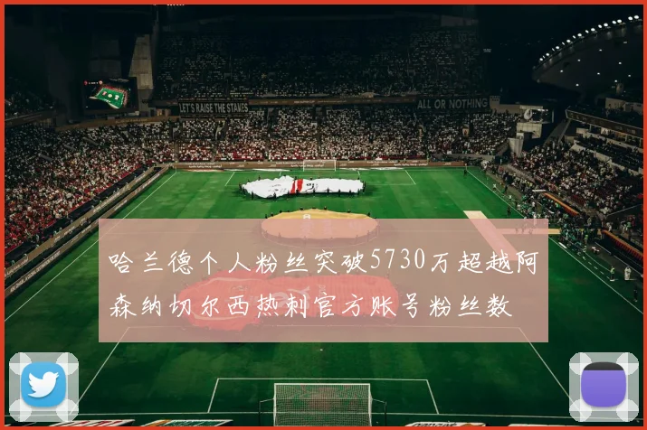 哈兰德个人粉丝突破5730万超越阿森纳切尔西热刺官方账号粉丝数