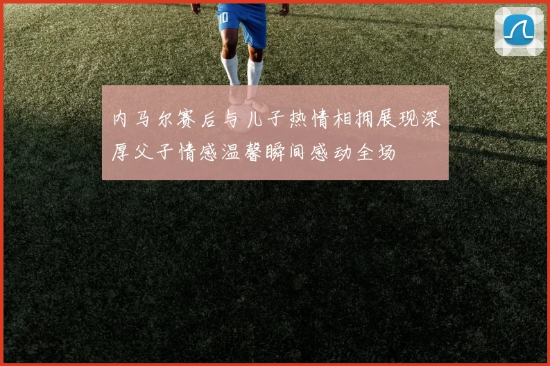 内马尔赛后与儿子热情相拥展现深厚父子情感温馨瞬间感动全场