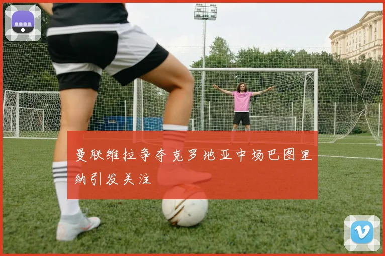 曼联维拉争夺克罗地亚中场巴图里纳引发关注