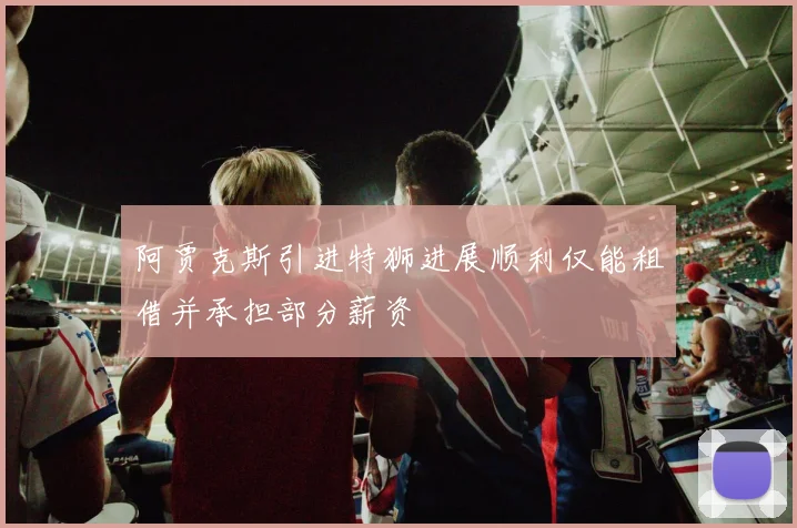 阿贾克斯引进特狮进展顺利仅能租借并承担部分薪资