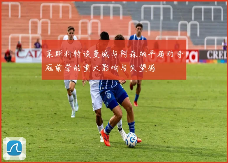 莱斯科特谈曼城与阿森纳平局对夺冠前景的重大影响与失望感
