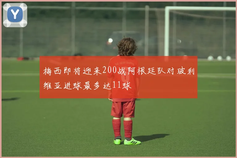 梅西即将迎来200战阿根廷队对玻利维亚进球最多达11球