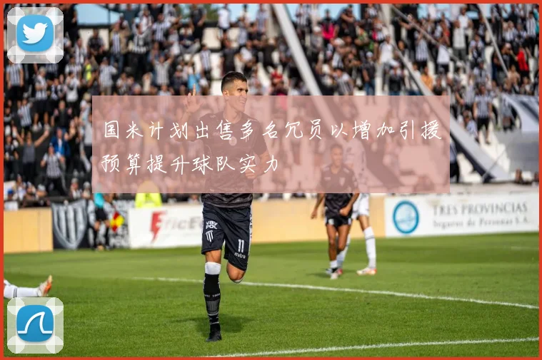 国米计划出售多名冗员以增加引援预算提升球队实力