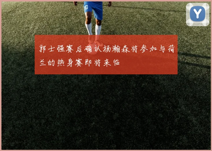 郭士强赛后确认杨瀚森将参加与荷兰的热身赛即将来临