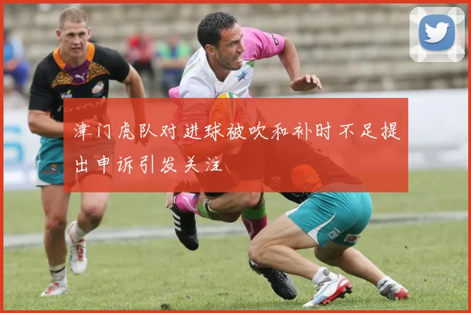 津门虎队对进球被吹和补时不足提出申诉引发关注