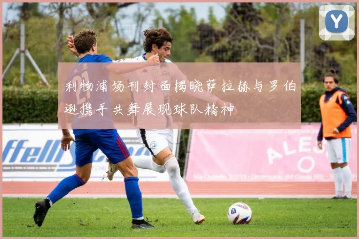 利物浦场刊封面揭晓萨拉赫与罗伯逊携手共舞展现球队精神