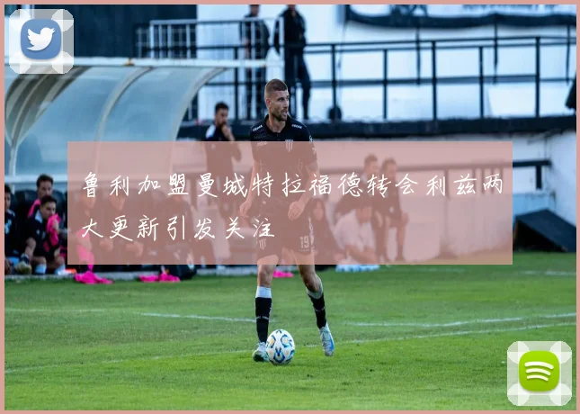 鲁利加盟曼城特拉福德转会利兹两大更新引发关注