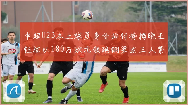 中超U23本土球员身价排行榜揭晓王钰栋以180万欧元领跑铜梁龙三人紧随其后