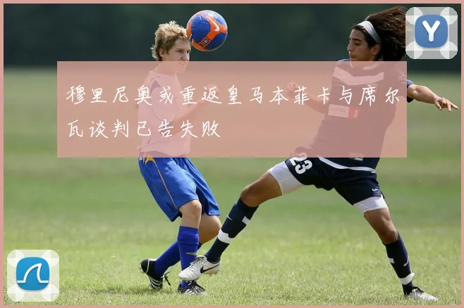 穆里尼奥或重返皇马本菲卡与席尔瓦谈判已告失败