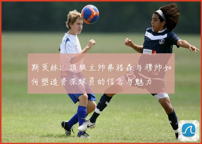 斯莫林：顶级主帅弗格森与穆帅如何塑造资深球员的信念与魅力