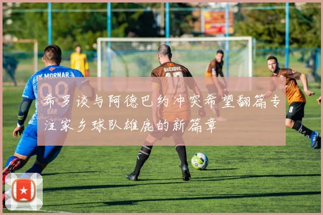 希罗谈与阿德巴约冲突希望翻篇专注家乡球队雄鹿的新篇章