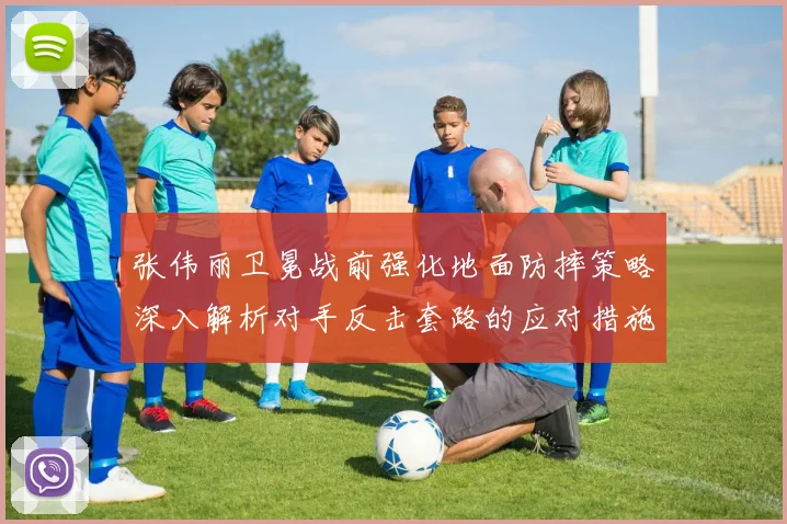 张伟丽卫冕战前强化地面防摔策略深入解析对手反击套路的应对措施