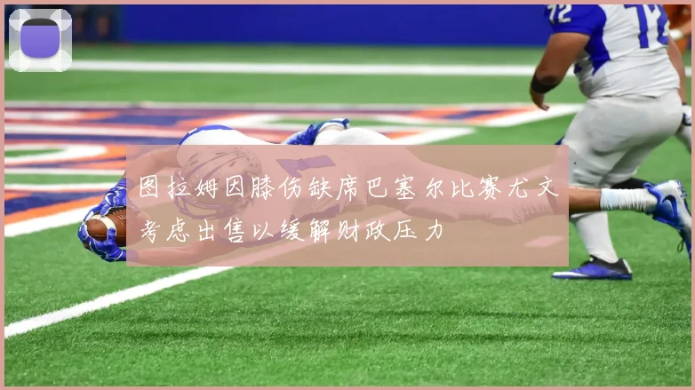 图拉姆因膝伤缺席巴塞尔比赛尤文考虑出售以缓解财政压力
